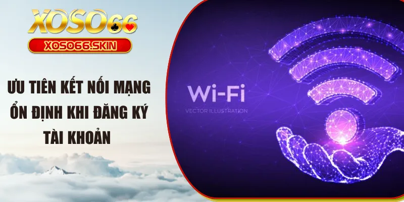 Ưu tiên kết nối mạng ổn định khi đăng ký tài khoản