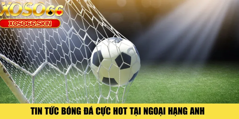 Tin tức bóng đá cực hot tại Ngoại Hạng Anh